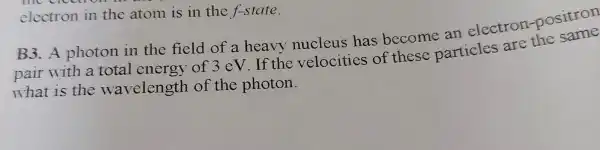 electron in the atom is in the f-state.
B3.A photon in the field of a heavy nucleus has become an electron -positron
pair with a total energy of 3 eV.If the velocities of these particles are the same
what is the wavelength of the photon.