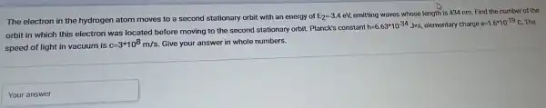 The electron in the hydrogen atom moves to a second stationary orbit with an energy of
E_(2)=-3.4 eV, emitting waves whose length is 434 nm.Find the number of the
orbit in which this electron was located before moving to the second stationary orbit. Planck's constant
h=6.63ast 10^-34 Jxs, elementary charge
e=1.6^ast 10^-19C The
speed of light in vacuum is
c=3^ast 10^8m/s Give your answer in whole numbers.
Youranswer