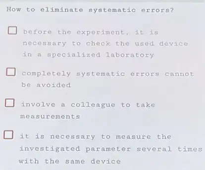 How to eliminate matic errors?
before the experiment , it is
necessary to check the used device
in a specialized labo ratory
completely systematic errors cannot
be avoided
involve a colleague to take
measurements
it is necessary to measure the
investigated parameter severa 1 times
with the same device