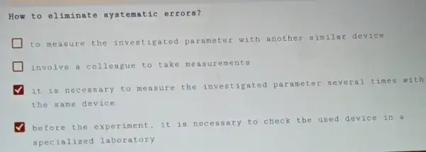 How to eliminate systematic errors?
to measure the investigated parameter with another similar device
involve a colleague to tak e measurements
it is necessary to measure the investigated parameter several times with
the same device
before the experiment,it is necessary to check the used device in a
specialized laboratory