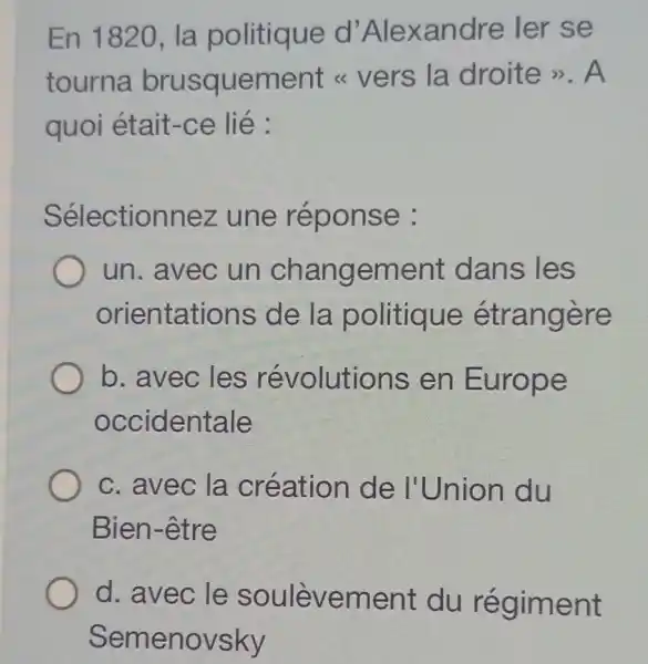 En 1820, la politique d 'Alexandre ler se
tourna brusquement < vers la droite >>.A
quoi était-ce lié :
Sélectionnez une réponse :
un. avec un changement dans les
orientations de la politique étrangère
b. avec les révolutions en Europe
occidentale
c. avec la création de I'Union du
Bien-être
d. avec le soulèvement du régiment
Semenovsky