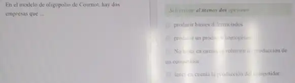 En el modelo de oligopolio de Coumot, hay dos
empresas que __
Seleccione al menos dos opciones
producir bienes diferenciados
produk run producin homogene
No terer en cuent c) volumen de produccion de
un competidor.
tence cincuenta la producción del competidor