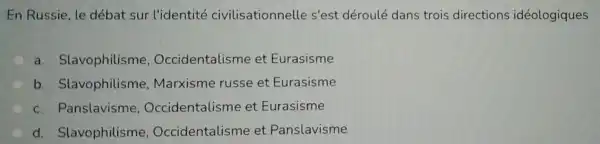 En Russie, le débat sur l'identité civilisationnelle s'est déroulé dans trois directions idéologiques
a Slavophilisme , Occidentalisme et Eurasisme
b Slavophilisme , Marxisme russe et Eurasisme
c . Panslavisme , Occidentalisme et Eurasisme
d Slavophilisme , Occidentalisme et Panslavisme