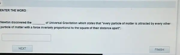 ENTER THE WORD
Newton discovered the __ of Universal Gravitation which states that "every particle of matter is attracted by every other
particle of matter with a force inversely proportional to the square of their distance apart".
square