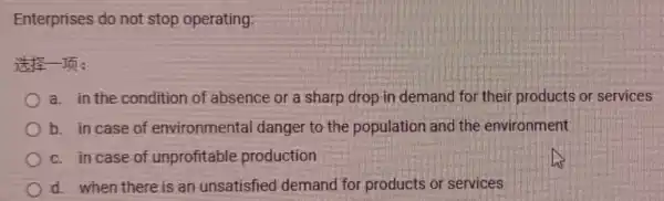 Enterprises do not stop operating:
It's In:
a. in the condition of absence or a sharp drop in demand for their products or services
b. in case of environmental danger to the population and the environment
c. in case of unprofitable production
d. when there is an unsatisfied demand for products or services