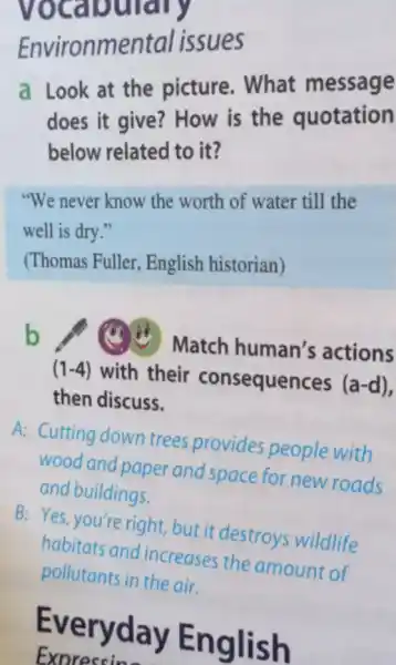 Environmental issues
a Look at the picture. What message
does it give?How is the quotation
below related to it?
"We never know the worth of water till the
well is dry."
(Thomas Fuller English historian)
b (1) Match human's actions
(1-4) with their consequences (a-d)
then discuss.
A: Cutting down trees provides people with
wood and paper and space for new roads
and buildings.
B: Yes, you're right but it destroys wildlife
habitats and increases the amount of
pollutants in the air.
Eve ryday En glish
Exoreccin-