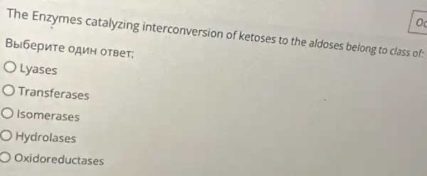 The Enzymes catalyzing interconversion of ketoses to the aldoses belong to class of:
Bbibepure oguH orBer:
Lyases
Transferases
Isomerases
Hydrolases
Oxidoreductases