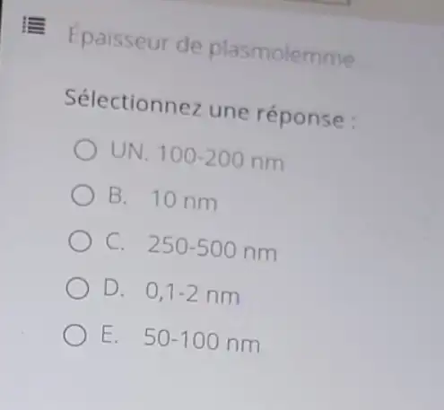 Epaisseur de plasmolemme __
Sélectionnez une réponse :
UN. 100-200nm
B. 10 nm
C. . 250-500nm
D. 0,1-2nm
E 50-100nm