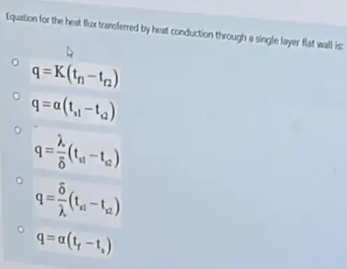 Equation for the heat flux transferred by heat conduction through a single layer flat wall is:
q=K(t_(n1)-t_(12))
q=a(t_(s1)-t_(s2))
q=(lambda )/(delta )(t_(s1)-t_(s2))
q=(delta )/(lambda )(t_(s1)-t_(s2))
q=alpha (t_(f)-t_(s))