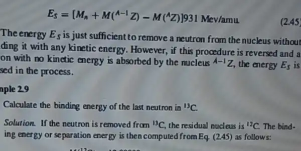 E_(S)=[M_(n)+M(^A-1Z)-M(^wedge Z)]^1331Mev/amu
The energy E_(s)
is just sufficient to remove a neutron from the nucleus without
ding it with any kinetic energy. However, if this procedure is reversed and a
on with no kinctic energy is absorbed by the nucleus A-1Z the energy E_(s)
is
sed in the process.
nple 2.9
Calculate the binding energy of the last neutron in {}^13C
Solution. If the neutron is removed from (}^13C the residual nucleus is {)^12C The bind-
ing energy or separation energy is then computed from Eq. (245) as follows:
(2.45)