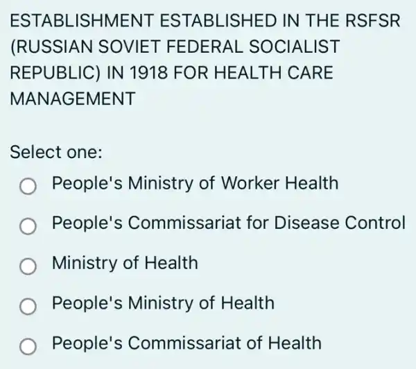 ESTABL ISHMENT ESTABLISHED IN THE RSFSR
(RUSSIAN SOVIET FEDERAL - SOCIALIST
REPUBLIC) IN 1918 FOR HEALTH CARE
MANAGEMENT
Select one:
) People's Ministry of Worker Health
People's Commissariat for Disease Control
Ministry of Health
People's Ministry of Health
People's Commissariat of Health