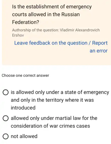 Is the establishment of emergency
courts allowed in the Russian
Federation?
Authorship of the question: Vladimir Alexandrovich
Ershov
Leave feedback on the question / Report
an error
Choose one correct answer
is allowed only under a state of emergency
and only in the territory where it was
introduced
allowed only under martial law for the
considerat ion of war crimes cases
not allowed