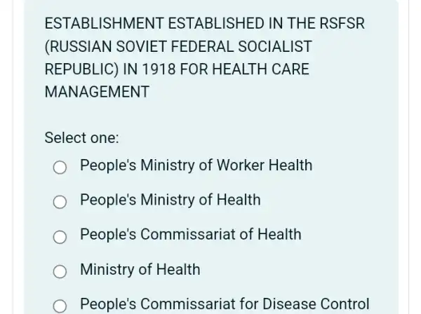 ESTABLISHMENT ESTABLISHED IN THE RSFSR
(RUSSIAN SOVIET FEDERAL . SOCIALIST
REPUBLIC) IN 1918 FOR HEALTH CARE
MANAGEMENT
Select one:
People's Ministry of Worker Health
People's Ministry of Health
People's Commissariat of Health
Ministry of Health
People's Commissariat for Disease Control