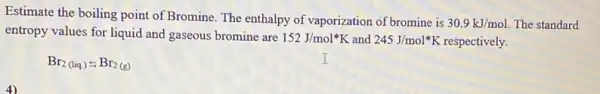 Estimate the boiling point of Bromine. The enthalpy of vaporization of bromine is
30.9kJ/mol The standard
entropy values for liquid and gaseous bromine are
152J/mol^ast K and 245J/mol^ast K respectively.
Br_(2(liq.));Br_(2(g))
4)