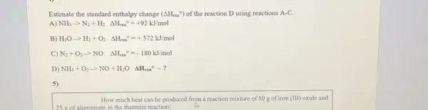 Estimate the standard enthalpy change (Delta H_(can)^circ ) of the reaction D using reactions A-C
A) NH_(3)arrow N_(2)+H_(2)Delta H_(rxn)^circ =+92kJ/mol
B) H_(2)Oarrow H_(2)+O_(2)Delta H_(rxn)^circ =+572kJ/mol
C) N_(2)+O_(2)arrow NO Delta H_(oun)^circ =-180kJ/mol
D) NH_(3)+O_(2)arrow NO+H_(2)O Delta H_(rm)^circ -?
5)
How much heat can be produced from a reaction mixture of 50 g of iron (III) oxide and
aluminium in the thermite reaction: