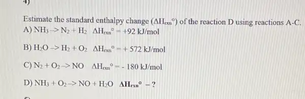 Estimate the standard enthalpy change (Delta H_(rxn)^circ ) of the reaction D using reactions A-C
A) NH_(3)arrow N_(2)+H_(2)Delta H_(rxn)^circ =+92kJ/mol
B) H_(2)Oarrow H_(2)+O_(2)Delta H_(rxn)^circ =+572kJ/mol
C) N_(2)+O_(2)-NO Delta H_(rxn)^circ =-180kJ/mol
D) NH_(3)+O_(2)-gt NO+H_(2)O Delta H_(rxn)^circ -?