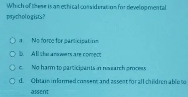 Which of these is an ethical consideration for developmental
psychologists?
a. No force for participation
b. All the answers are correct
c. No harm to participants in research process
d. Obtain informed consent and assent for all children able to
assent