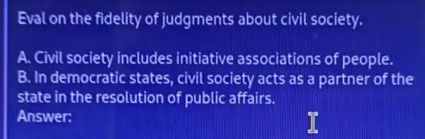 Eval on the fidelity of judgments about civil society.
A. Civil society includes initiative associations of people.
B. In democratic states, civil society acts as a partner of the
state in the resolution of public affairs.
Answer: