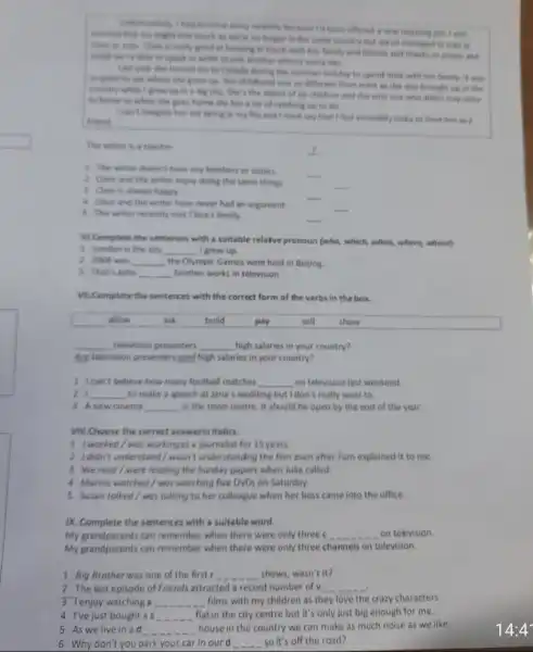 every recently herselves I'd bears offered a new
was longer in the on managed to stay
close the more Class is reading good an breaging in touch with have family and from off and
to speak or write to one mother almost every day.
Last year the invited me to Canada during the tommer holiday to spend time with have family. It was
where she grew up Her childhood was to different from mine as she was brought on in the
country while I gree up in a buy city. She's the older of size children and the only one who didn't stay close
to home so when she goes home the has a lot of catching up to do
I can't imagine her not being in my life and I must say that I feel incredibily lucky to have her is a
friend
The writer is a teacher
__
1. The writer doesn't have any brothers or sisters.
2. Clare and the writer enjoy doing the same things.
__
B Clare is alway happy.
__
4 Clare and the writer have never had an argument.
__
__
5 The writer recently met Clare's family.
__
Vi.Complete the sentences with a suitable relafive pronoun (who, which, when where, whose)
1. London is the city __ I grew up
2.2008 was __ the Olympic Games were held in Beijing.
3 That's John __ brother works in television.
VII.Complete the sentences with the correct form of the verbs in the box.
__ television presenters __ high salaries in your country?
Are television presenters poid high salaries in your country?
1 Ican't believe how many football matches __ on television last weekend.
21 __ to make a speech at Jana's wedding but I don't really want to.
3 A new cinema __ in the town centre it should be open by the end of the year
VIII.Choose the correct answerin italics.
1 I worked/was working as a journalist for 15 years
2 Ididn't understand / wasn't understanding the film even after Tom explained it to me.
3 Weread/were reading the Sunday papers when Julia called
4 Marine wotched/wos wotching five DVDs on Saturday.
5 Susan talked/was talking to her colleague when her boss came into the office.
IX. Complete the sentences with a suitable word.
My grandparents can remember when there were only three c __ on television
My grandparents can remember when there were only three channels on television.
1 Big Brotherwas one of the first __ shows, wasn't it?
2 The last episode of Friends attracted a record number of v __
3 Tenjoy watching a __ films with my children as they love the crazy characters
4 I've just bought as __
flat in the city centre but it's only just big enough for me.
5 As we live in ad __
house in the country we can make as like.
6 Why don't you park your car in our d __ so it's off the road?
