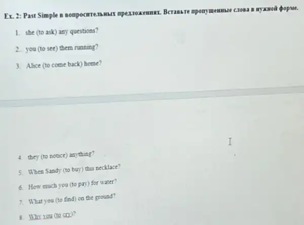 Ex. 2: Past Simple Berassre mpomymemmare cross o HYXHoãi QopMe.
1. she (to ask)any questions?
2. you (to see) them running?
3. Alice (to come back)home?
4. they (to notice) anything?
5. When Sandy (to buy) this necklace?
6. How much you (to pay) for water?
7. What you (to find) on the ground?
8. Why you (to soo?