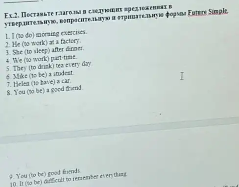 Ex.2. Ilocrabbre r:aaro.161 D
orpmuarenswyso popusi Future Simple
1. I (to do)morning exercises.
2. He (to work)at a factory.
3. She (to sleep)after dinner.
4. We (to work)part-time.
5. They (to drink)tea every day.
6. Mike (to be)a student
7. Helen (to have)a car.
8. You (to be)a good friend
9. You (to be)good friends
10. It (to be)difficult to remember everything