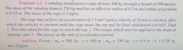 Example 3.2. A winding drum xaises a cage of mass 500 kg through a height of 100 metres.
The mass of the winding drum is 250 kg and has an effective radius of 0.5 m and radius of gyration
is 0.35 m . The mass of the rope is 3kg/m
The cage has, at first.an acceleration of 1.5m/s^2 until a velocity of 10m/s is reached, after
which the velocity is constant until the cage nears the top and the final retardation is 6m/s^2 Find
1. The time taken for the cage to reach the top, 2 . The torque which must be applied to the drum at
starting; and 3. The power at the end of acceleration period.
Solution. Given : Vert _(C)=500kg;s=100m;m_(D)=250kg;r=0.5m;k=0.35m
m=3kg/m