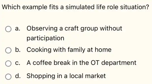 Which example fits a simulated I life role situation?
a. Observing a craft group without
participation
b. Cooking with family at home
c. A coffee break in the OT department
d. Shopping in a local market