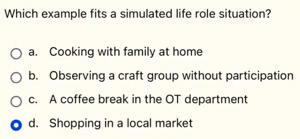 Which example fits a simulated life role situation?
a. Cooking with family at home
b. Observing a craft group without participation
c. A coffee break in the OT department
D d. Shopping in a local market