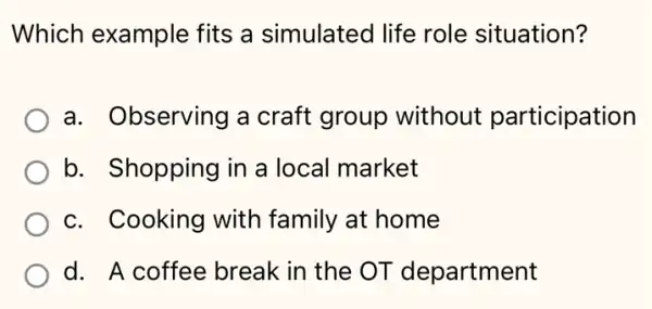 Which example fits a simulated life role situation?
a. Observing a craft group without participation
b. Shopping in a local market
c. Cooking with family at home
d. A coffee break in the OT department