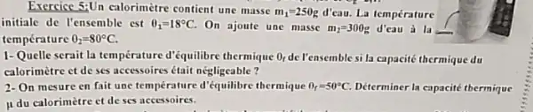 Exercice 5:Un calorimètre contient une masse
m_(1)=250g d'eau. La température
"
initiale de l'ensemble est Theta _(1)=18^circ C. On ajoute une masse m_(2)=300g d'cau a la
temperature 0_(2)=80^circ C
1-Quelle serait la température d'équilibre thermique O_(1) de Pensemble si la capacité thermique du
calorimètre ct de ses accessoires était negligeable?
2-On mesure en fait une temperature d'équilibre thermique Theta _(r)=50^circ C Déterminer la capacité thermique
mu 
du calorimètre et de ses accessoires.