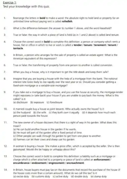 Exercise 1:
Test your knowledge with this quiz.
1. Rearrange the letters in bold to make a word: the absolute right to hold land or property for an
unlimited time without paying rent is called rofedleh
2. What is the difference between the answer to number 1 above, and the word leasehold?
3. True or false: the way in which a piece of land is held (as in 1 and 2 above) is called land tenure.
Choose the correct word in bold to complete this definition; a person or company which rents a
house, flat or office in which to live or work is called a tender/tenure /tenement / tenant /
tentacle
5 In Britain, a person who arranges for the sale of property is called an estate agent.What is the
American equivalent of this expression?
6. True or false: the transferring of property from one person to another is called conversion.
7. When you buy a house, why is it important to get the title deeds and keep them safe?
8 Imagine that you are buying a house with the help of a mortgage from the bank The national
interest rate looks likely to rise rapidly over the next year or so. Should you consider getting a
fored-rate mortgage or a variable-rate mortgage?
9. If you take out a mortgage to buy a house, and you use the house as security, the mortgage-lender
might repossess (= take back) your house if you are unable to pay back the money What is this
called? is it
(a) disclosure (b) exposure (c) foreclosure
10. A married couple buy a house as joint tenants. Who actually owns the house? Is it:
(a) the husband (b)the wife (c) they both own it equally (d) it depends how much each
person paid towards the house
The new owner of a house discovers that there is a right of way in his garden. What does this
mean?
(a) He can build another house in the garden if he wants.
(b) He must sell part of the garden after a fixed period of time
(c) Other people can walk through his garden to get from one place to another.
(d) Farmers can let their cows and sheep use his garden.
12. A woman is buying a house. She makes a price offer, which is accepted by the seller. She is then
gazumped. Would she be happy or unhappy about this?
13 Choose the correct word in bold to complete this definition: a liability such as a mortgage or
charge which is often attached to a property or piece of land is called an enforcemen tl
encumbrance/endowment/engrossment / encroachment
14 In Britain, house buyers must pay tax on the documents that record the purchase of the house lif
the house costs more than a certain amount)What do we call this tax? Is it.
(a) excise duty (b)customs duty (c) active duty (d) double duty (e) stamp duty