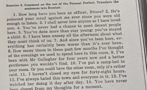 Exercise 3. Comment on the use of the Present Perfect. Translate the
sentences into Russian.
1. How long have you been an officer, Ettore?2.He's
poisoned your mind against me ever since you were old
enough to listen. 3 .I shall never love anyone as I have loved
you. 4. You've never had a chance to meet decent people
here. 5. You've done more than stay young you've stayed
a child. 6. I have been uneasy all the afternoon about what
they must think of us. 7. And since you've been here, ev-
erything has certainly been worse than it's ever been.
8. How many times in these past few months I've thought
of the evenings we used to spend here in this room.9 . I've
been with Mr Gallagher for four years now and a better
gentleman you wouldn't find . 10. I've put a camp-bed in
your room. Or you could have the other room, only it's rather
cold. 11. I haven't closed my eyes for forty-eight hours.
12. I've always hated this town and everyone in it. 13 . I've
watched her doing it day after day. 14. You have never
been absent from my thoughts for a moment.