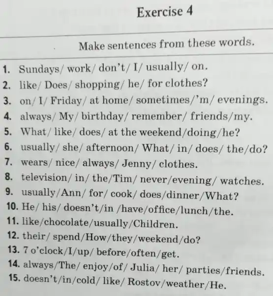 Exercise 4
Make sentences from these words.
1. Sundays/ work / don't/I/ usually I on.
2. like/Does / shopping/ he/ for clothes?
3. on/I/ Friday / at home / sometimes/'m / evenings.
4. always/ My / birthday / remember / friends/my.
5. What/like / does/ at the weekend/doing /he?
6. usually/she / afternoon/What /in/does/the/do?
7.wears/nice / always/Jenny/clothes.
8. television/in / the/Tim/never /evening/watches.
9. usually/Ann / for/cook/ does /dinner/What?
10. He/ his/ doesn't/in /have/office /lunch/the.
11. like/chocolate /usually/Children.
12. their/spend /How/they/weekend /do?
13. 7 o'clock/I /up/ before/often /get.
14. always/The / enjoy/of/Julia / her/ parties /friends.
15. doesn't/in/cold / like/ Rostov /weather/He.