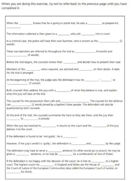 When you are doing this exercise, try not to refer back to the previous page until you have
completed it.
When the __ knows that he is going to stand trial,he asks a __ to prepare his
__
The information collected is then given to a __ who will __ him in court.
In a criminal case the police will have their own harrister, who is known as the __
words)
These two barristers are referred to throughout the trial as __ (4 words) and
__ (4 words)
Before the trial begins the counsels review their __ and decide how to present their case.
Members of the __ when required, are selected and __ on their duties.A date
for the trial is arranged
At the beginning of the trial, the judge asks the defendant how he __ __ or
__ (2 words)
Both counsels then address the jury with a __ of what they believe is true, and explain
what the jury will hear at the trial
The counsel for the prosecution then calls and __ The counsel for the defence
can __ (2 words joined by a hyphen) these people The defendant will also be
questioned by both counsels
At the end of the trial, the counsels summarise the facts as they see them, and the jury then
__ to __ in private.
When the jury has reached its __ it returns to the court and the __ of the jury
delivers it to the court
If the defendant is found to be "not guilty", he is __
However, if the jury's verdict is "guilty", the defendant is __ and __ by the judge L
The defendant may have to serve a __ sentence (in other words go to prison), he may be
given a __ sentence, or he may be __ for a combination of two of these)
If the defendant is not happy with the decision of the court.he is free to __ to a higher
court. The highest courts for __ in England and Wales are the House of __ and
the Court of Justice of the European Communities (also called the European Court of Justice, or
__ for short)