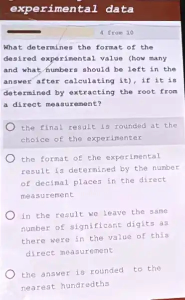 exp erime ntal data
What determines the format of the
desired experimental value (how many
and what numbers should be left in the
answer after calculating it), if it is
determined by extracting the root from
a direct ement?
the final result is rounded at the
choice of the experimenter
the format of the experimental
result is determined by the number
of decimal places in the direct
mea surement
in the result we leave the same
number of significant digits as
there were in the value of this
direct measurement
the answer is rounded to the
nearest hundredths