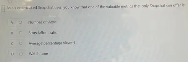 As an experienced Snapchat user, you know that one of the valuable metrics that only Snapchat can offer is:
A
Number of views
B
Story fallout ratio
C
Average percentage viewed
D
Watch time