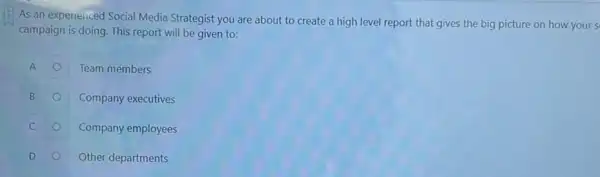 As an experienced Social Media Strategist you are about to create a high level report that gives the big picture on how your s
campaign is doing. This report will be given to:
A
Team members
B
Company executives
C
Company employees
D
Other departments