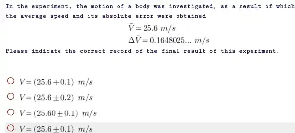 In the experiment , the motion of a body was investig ated, a s a result of which
the average speed and its absolute error were obtained
bar (V)=25.6m/s
Delta bar (V)=0.1648025ldots m/s
Please indicate the correct record of the final result of this experiment.
V=(25.6+0.1)m/s
V=(25.6pm 0.2)m/s
V=(25.60pm 0.1)m/s
V=(25.6pm 0.1)m/s