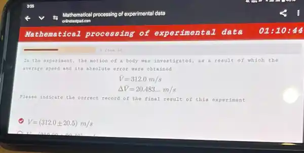 In the experiment, the motion of a body was investigated, as a result of which the
average speed and its absolute error were obtained
bar (V)=312.0m/s
Delta bar (V)=20.483ldots m/s
Please indicate the correct record of the final result of this experiment
V=(312.0pm 20.5)m/s