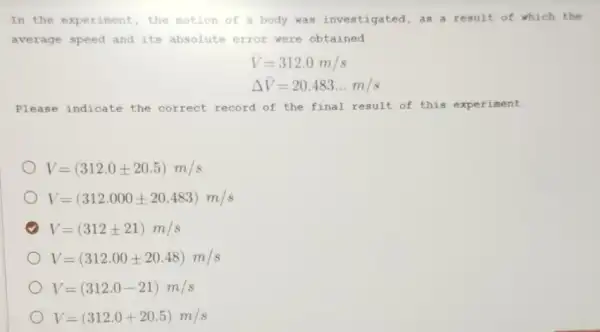 In the experiment, the motion of a body was investigated ,as a result of which the
average speed and its absolute error were obtained
bar (V)=312.0m/s
Delta bar (V)=20.483ldots m/s
Please indicate the correct record of the final result of this experiment
V=(312.0pm 20.5)m/s
V=(312.000pm 20.483)m/s
V=(312pm 21)m/s
V=(312.00pm 20.48)m/s
V=(312.0-21)m/s
V=(312.0+20.5)m/s