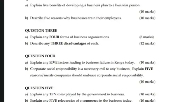 a) Explain five benefits of developing a business plan to a business person.
(10 marks)
b) Describe five reasons why businesses train their employees.
(10 marks)
QUESTION THREE
a) Explain any FOUR forms of business organizations.
(8 marks)
b) Describe any THREE disadvantages of each.
(12 marks)
QUESTION FOUR
a) Explain any FIVE factors leading to business failure in Kenya today.(10 marks)
b) Corporate social responsibility is a necessary evil to any business. Explain FIVE
reasons/merits companies should embrace corporate social responsibility.
(10 marks)
QUESTION FIVE
a) Explain any TEN roles played by the government in business.
(10 marks)
b) Explain any FIVE relevancies of e-commerce in the business today. (10 marks)