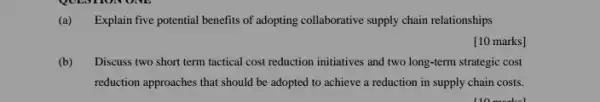 (a) Explain five potential benefits of adopting collaborative supply chain relationships
[10 marks]
(b) Discuss two short term tactical cost reduction initiatives and two long-term strategic cost
reduction approaches that should be adopted to achieve a reduction in supply chain costs.