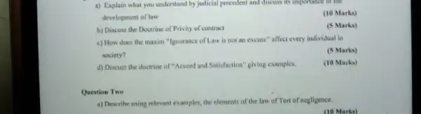 a) Explain what you understand by judicial precedent and discuss its importance in the
development of law
(10 Marks)
b) Discuss the Doctrine of Privity of contract
(5 Marks)
c) How does the maxim "Ignorance of Law is not an excuse" affect every individual in
society?
(5 Marks)
d) Discuss the doctrine of "Accord and Satisfaction"giving examples.
(10 Marks)
Question Two
a) Describe using relevant examples, the elements of the law of Tort of negligence.