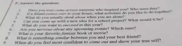 F. Answer the questions
1. Have you ever come across someone who inspired you? Who were they?
2. If a friend comes over to your house,what do you like to do together?
3. What do you usually think about when you are alone?
4. Can you come up with a new idea for a school project?What would it be?
5. What do you want to succeed in this year?
Are you nervous about any upcoming events'Which ones?
What is your favorite fantasy book or movie?
What is something similar between you and your best friend?
When do you feel most confident to come out and show your true self?