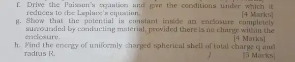 f. Drive the Poisson's equation and give the conditions under which it
reduces to the Laplace's equation.	[4 Marks]
g. Show that the potential is constant inside an enclosure completely
surrounded by conducting material , provided there is no charge within the
enclosure.
[4 Marks]
h. Find the energy of uniformly charged spherical shell of total charge q and
radius R.
3 Marks]