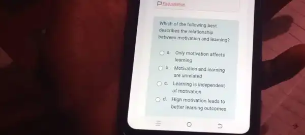 F Flag question
Which of the following best
describes the relationship
between motivation and learning?
a. Only motivation affects
learning
b. Motivation and learning
are unrelated
c. Learning is independent
of motivation
d. High motivation leads to
better learning outcomes