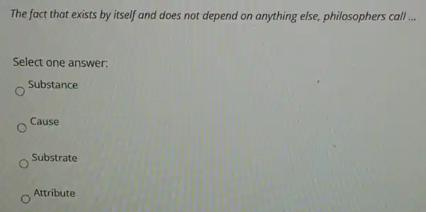 The fact that exists by itself and does not depend on anything else, philosophers call __
Select one answer:
Substance
Cause
Substrate
Attribute