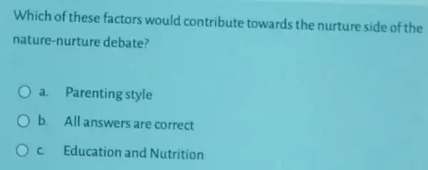 Which of these factors would contribute towards the nurture side of the
nature-nurture debate?
a. Parenting style
b. All answers are correct
c. Education and Nutrition