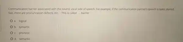 fast, there are pronunciation defec ts,etc. -This is called __ barrier
Commu nicatic on barrier ass ociated u ith the sound vocal side of sp eech. Fo r example,if the cor nmunicatio n partner's speech is quiet, slurred,
a. logical
b. syntactic
c. phonetic
d. semantic