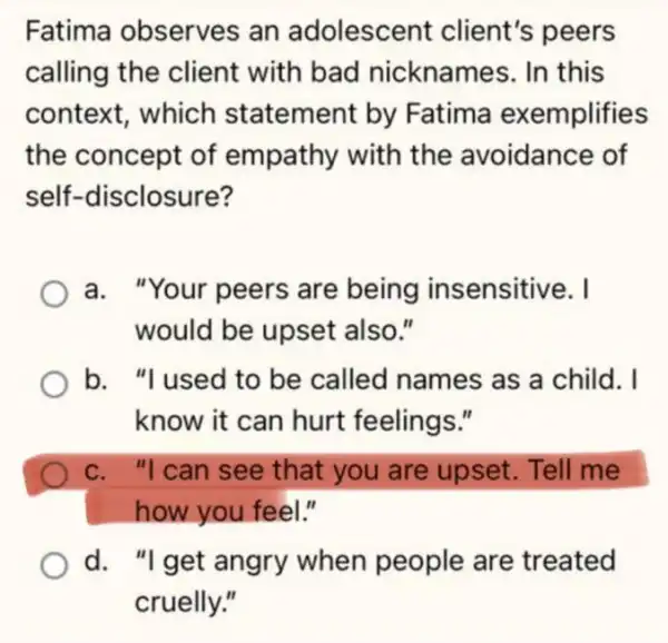 Fatima observes an adolescel nt client's peers
calling the client with bad nicknames. In this
context, which statement by Fatima exemplifies
the concept of empathy with the avoidance of
self-disclosure?
a. "Your peers are being in sensitive. I
would be upset also."
b. "I used to be called names as a child. I
know it can hurt feelings."
c. "I can see that you are upset. Tell me
how you feel."
d. "I get angry when people are treated